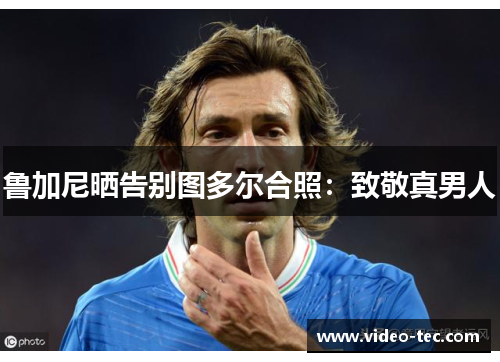 鲁加尼晒告别图多尔合照：致敬真男人